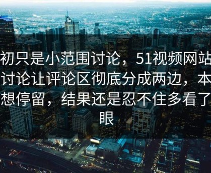 起初只是小范围讨论，51视频网站这波讨论让评论区彻底分成两边，本来没想停留，结果还是忍不住多看了几眼