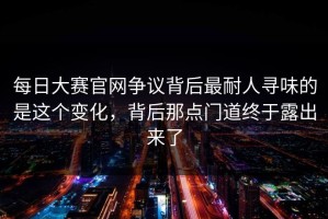 每日大赛官网争议背后最耐人寻味的是这个变化，背后那点门道终于露出来了