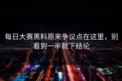 每日大赛黑料原来争议点在这里，别看到一半就下结论
