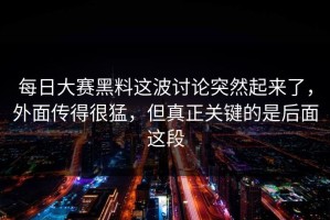 每日大赛黑料这波讨论突然起来了，外面传得很猛，但真正关键的是后面这段