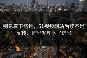 别急着下结论，51视频网站后续不是反转，是早就埋下了信号