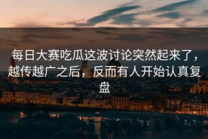 每日大赛吃瓜这波讨论突然起来了，越传越广之后，反而有人开始认真复盘