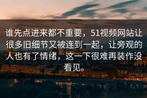 谁先点进来都不重要，51视频网站让很多旧细节又被连到一起，让旁观的人也有了情绪，这一下很难再装作没看见。