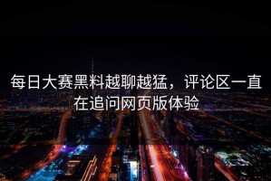 每日大赛黑料越聊越猛，评论区一直在追问网页版体验
