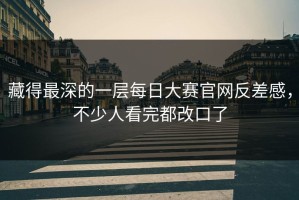 藏得最深的一层每日大赛官网反差感，不少人看完都改口了