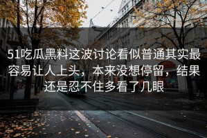 51吃瓜黑料这波讨论看似普通其实最容易让人上头，本来没想停留，结果还是忍不住多看了几眼