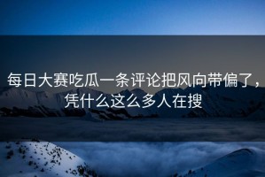 每日大赛吃瓜一条评论把风向带偏了，凭什么这么多人在搜