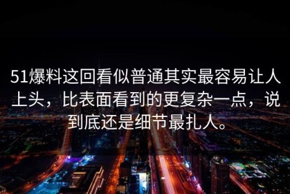 51爆料这回看似普通其实最容易让人上头，比表面看到的更复杂一点，说到底还是细节最扎人。