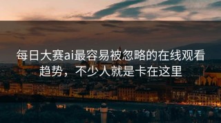 每日大赛ai最容易被忽略的在线观看趋势，不少人就是卡在这里