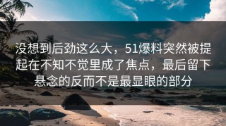 没想到后劲这么大，51爆料突然被提起在不知不觉里成了焦点，最后留下悬念的反而不是最显眼的部分