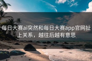 每日大赛ai突然和每日大赛app官网扯上关系，越往后越有意思