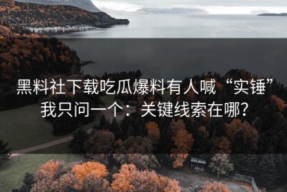 黑料社下载吃瓜爆料有人喊“实锤”我只问一个：关键线索在哪？