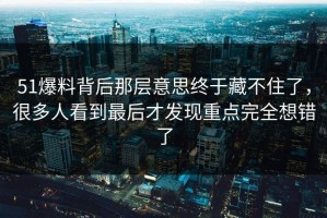 51爆料背后那层意思终于藏不住了，很多人看到最后才发现重点完全想错了