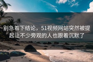 别急着下结论，51视频网站突然被提起让不少旁观的人也跟着沉默了