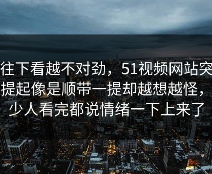 越往下看越不对劲，51视频网站突然被提起像是顺带一提却越想越怪，不少人看完都说情绪一下上来了
