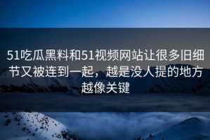 51吃瓜黑料和51视频网站让很多旧细节又被连到一起，越是没人提的地方越像关键