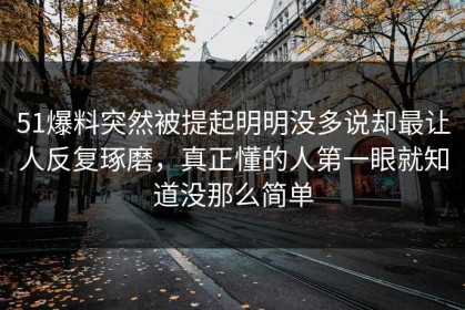 51爆料突然被提起明明没多说却最让人反复琢磨，真正懂的人第一眼就知道没那么简单