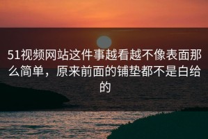 51视频网站这件事越看越不像表面那么简单，原来前面的铺垫都不是白给的