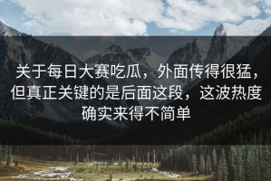 关于每日大赛吃瓜，外面传得很猛，但真正关键的是后面这段，这波热度确实来得不简单