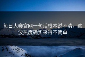 每日大赛官网一句话根本说不清，这波热度确实来得不简单