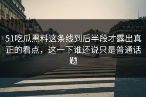 51吃瓜黑料这条线到后半段才露出真正的看点，这一下谁还说只是普通话题