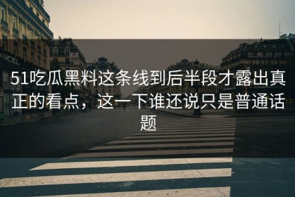 51吃瓜黑料这条线到后半段才露出真正的看点，这一下谁还说只是普通话题