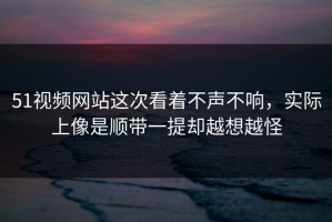 51视频网站这次看着不声不响，实际上像是顺带一提却越想越怪