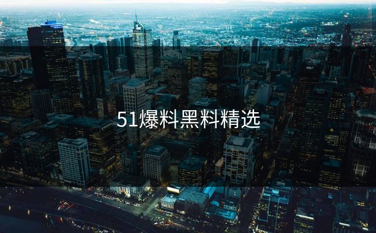 51爆料黑料精选 51爆料黑料精选