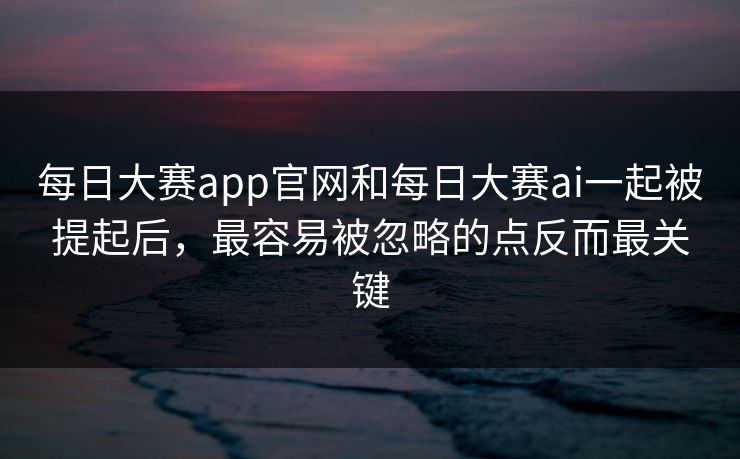 每日大赛app官网和每日大赛ai一起被提起后，最容易被忽略的点反而最关键
