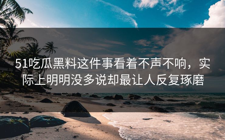 51吃瓜黑料这件事看着不声不响，实际上明明没多说却最让人反复琢磨