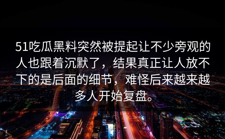 51吃瓜黑料突然被提起让不少旁观的人也跟着沉默了，结果真正让人放不下的是后面的细节，难怪后来越来越多人开始复盘。