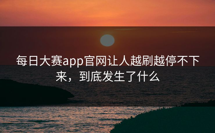 每日大赛app官网让人越刷越停不下来，到底发生了什么