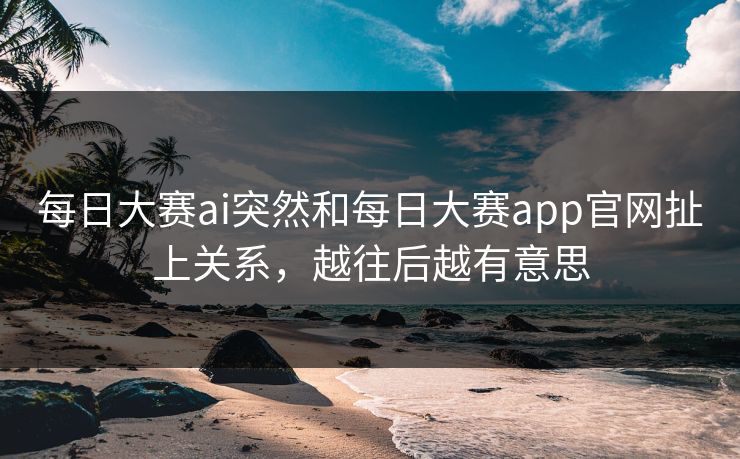 每日大赛ai突然和每日大赛app官网扯上关系，越往后越有意思