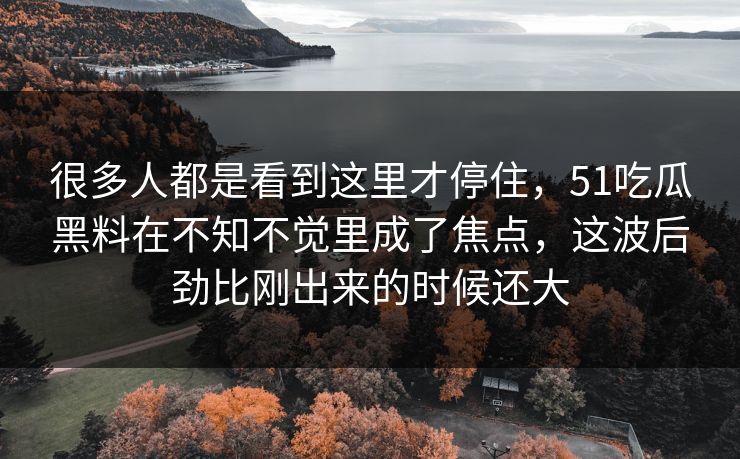 很多人都是看到这里才停住,51吃瓜黑料在不知不觉里成了焦点,这波后劲比刚出来的时候还大 很多人都是看到这里才停住,51吃瓜黑料在不知不觉里成了焦点,这波后劲比刚出来的时候还大