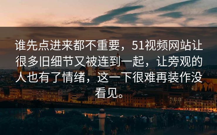 谁先点进来都不重要,51视频网站让很多旧细节又被连到一起,让旁观的人也有了情绪,这一下很难再装作没看见。 谁先点进来都不重要,51视频网站让很多旧细节又被连到一起,让旁观的人也有了情绪,这一下很难再装作没看见。