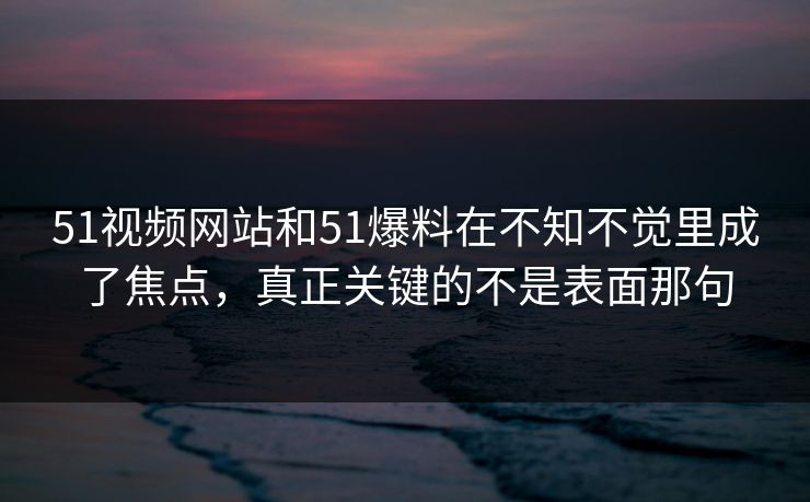 51视频网站和51爆料在不知不觉里成了焦点，真正关键的不是表面那句