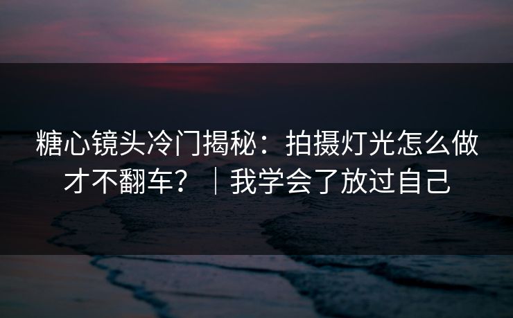 糖心镜头冷门揭秘:拍摄灯光怎么做才不翻车?|我学会了放过自己 糖心镜头冷门揭秘:拍摄灯光怎么做才不翻车?|我学会了放过自己