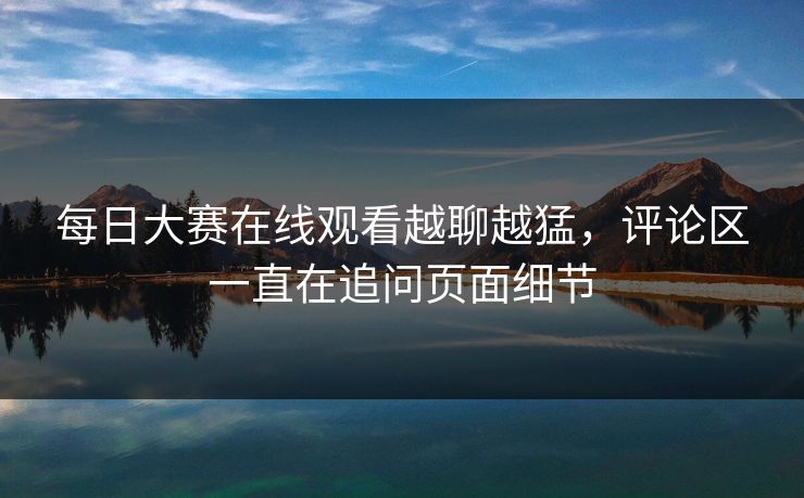 每日大赛在线观看越聊越猛，评论区一直在追问页面细节