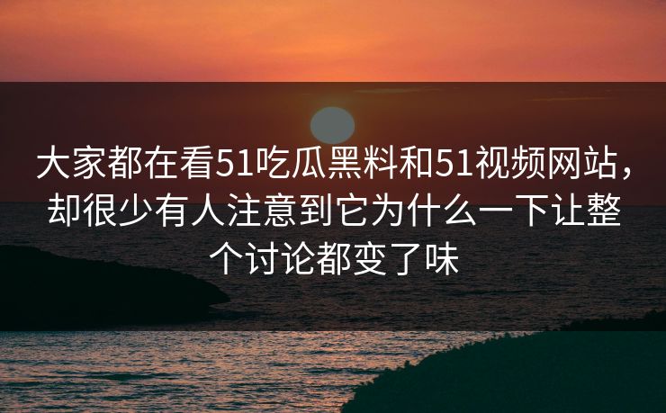 大家都在看51吃瓜黑料和51视频网站，却很少有人注意到它为什么一下让整个讨论都变了味