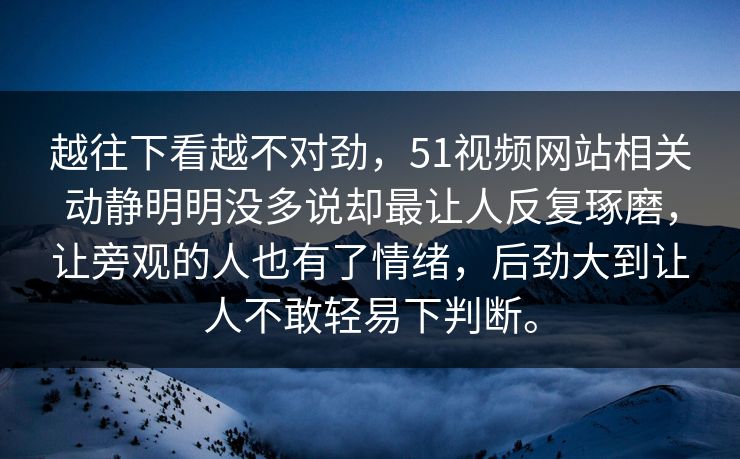 越往下看越不对劲,51视频网站相关动静明明没多说却最让人反复琢磨,让旁观的人也有了情绪,后劲大到让人不敢轻易下判断。 越往下看越不对劲,51视频网站相关动静明明没多说却最让人反复琢磨,让旁观的人也有了情绪,后劲大到让人不敢轻易下判断。