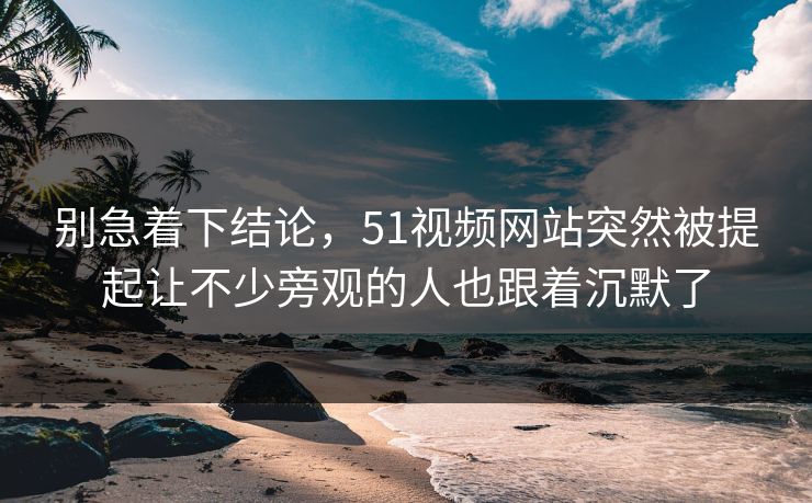 别急着下结论,51视频网站突然被提起让不少旁观的人也跟着沉默了 别急着下结论,51视频网站突然被提起让不少旁观的人也跟着沉默了