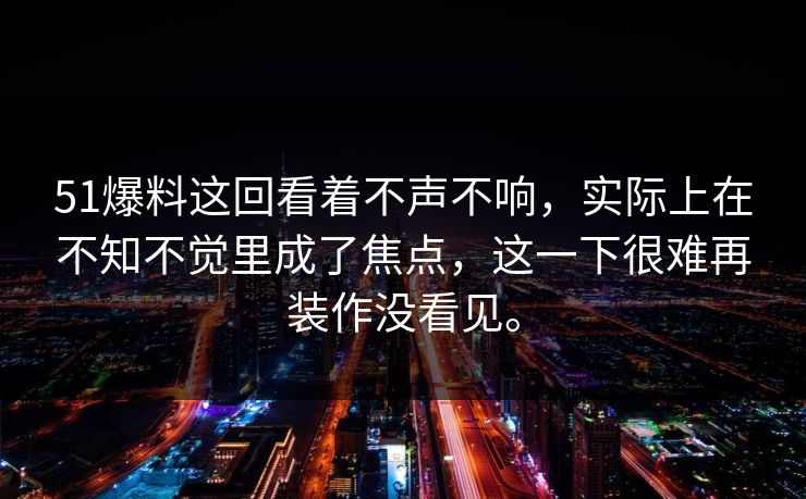 51爆料这回看着不声不响，实际上在不知不觉里成了焦点，这一下很难再装作没看见。