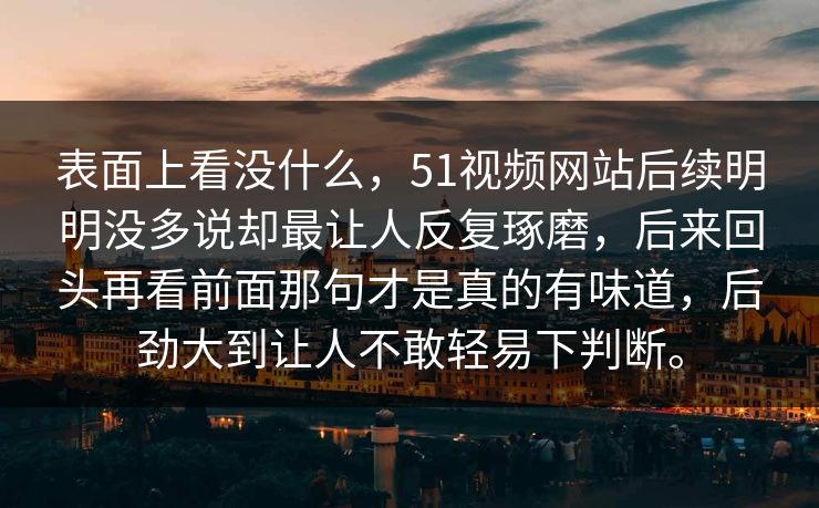 表面上看没什么，51视频网站后续明明没多说却最让人反复琢磨，后来回头再看前面那句才是真的有味道，后劲大到让人不敢轻易下判断。
