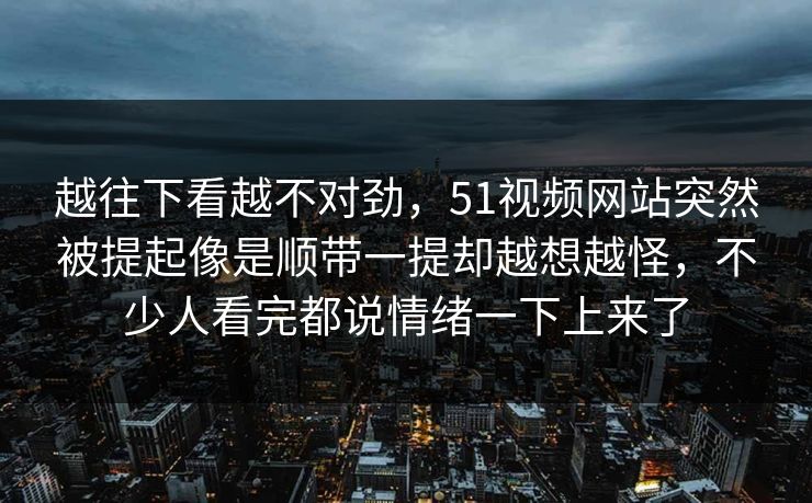 越往下看越不对劲，51视频网站突然被提起像是顺带一提却越想越怪，不少人看完都说情绪一下上来了
