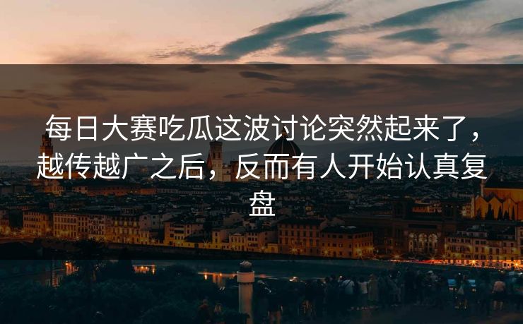 每日大赛吃瓜这波讨论突然起来了，越传越广之后，反而有人开始认真复盘