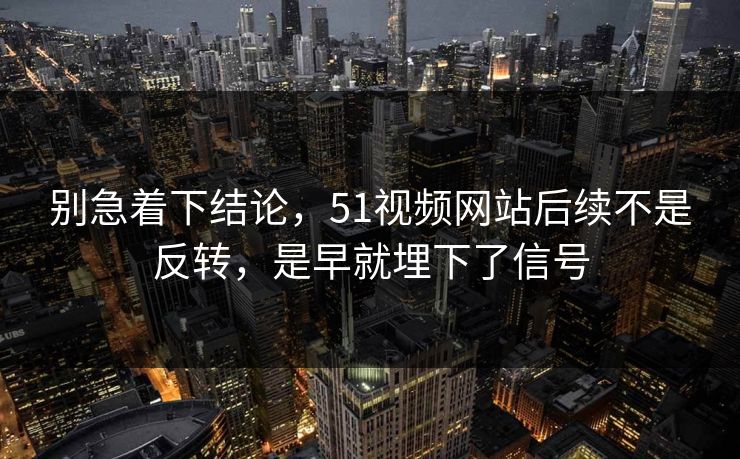 别急着下结论，51视频网站后续不是反转，是早就埋下了信号
