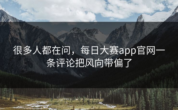 很多人都在问，每日大赛app官网一条评论把风向带偏了