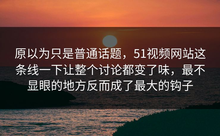 原以为只是普通话题，51视频网站这条线一下让整个讨论都变了味，最不显眼的地方反而成了最大的钩子
