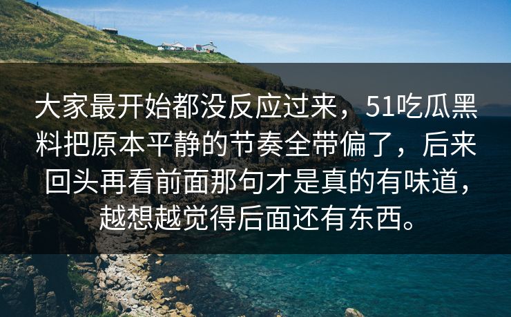 大家最开始都没反应过来，51吃瓜黑料把原本平静的节奏全带偏了，后来回头再看前面那句才是真的有味道，越想越觉得后面还有东西。