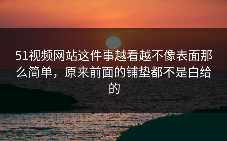 51视频网站这件事越看越不像表面那么简单，原来前面的铺垫都不是白给的